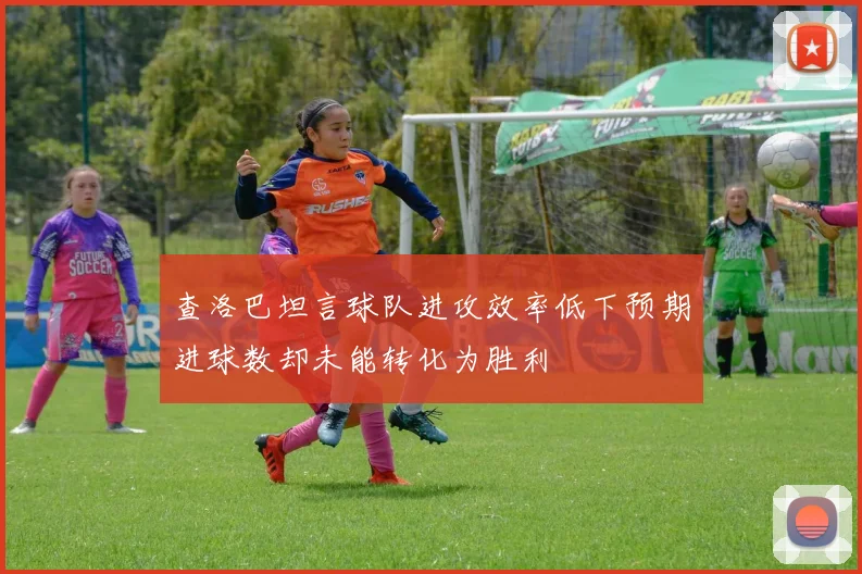 查洛巴坦言球队进攻效率低下预期进球数却未能转化为胜利