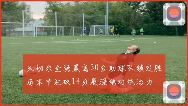 米切尔全场最高30分助球队锁定胜局末节狂砍14分展现绝对统治力